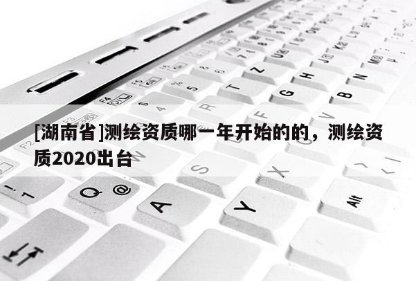 [湖南省]測(cè)繪資質(zhì)哪一年開(kāi)始的的，測(cè)繪資質(zhì)2020出臺(tái)