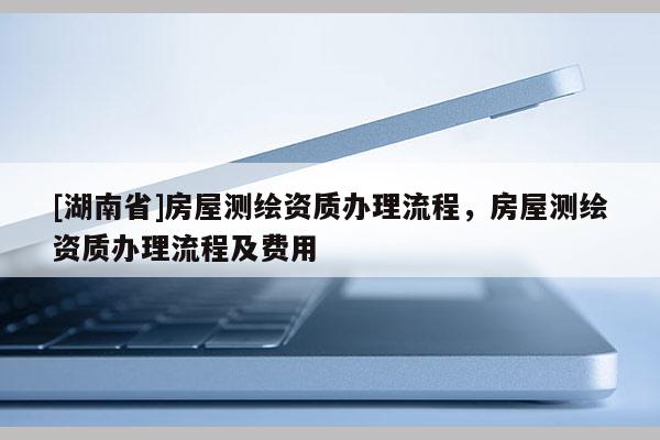 [湖南省]房屋測(cè)繪資質(zhì)辦理流程，房屋測(cè)繪資質(zhì)辦理流程及費(fèi)用