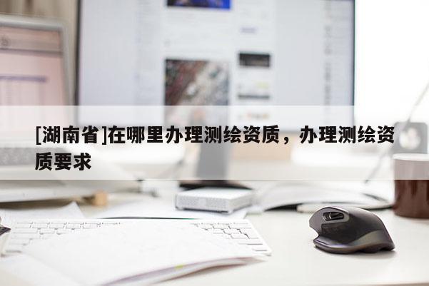 [湖南省]在哪里辦理測繪資質(zhì)，辦理測繪資質(zhì)要求