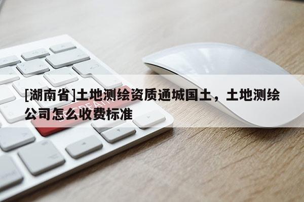 [湖南省]土地測繪資質通城國土，土地測繪公司怎么收費標準