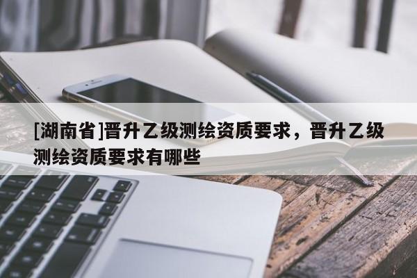 [湖南省]晉升乙級測繪資質(zhì)要求，晉升乙級測繪資質(zhì)要求有哪些