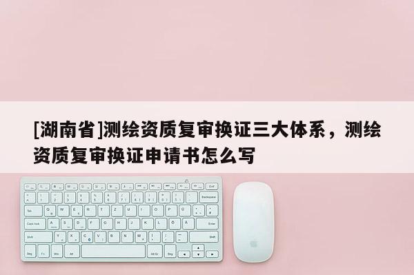 [湖南省]測繪資質(zhì)復審換證三大體系，測繪資質(zhì)復審換證申請書怎么寫