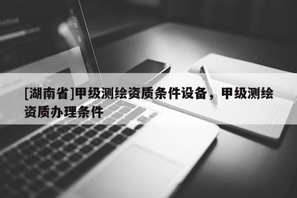 [湖南省]甲級(jí)測(cè)繪資質(zhì)條件設(shè)備，甲級(jí)測(cè)繪資質(zhì)辦理?xiàng)l件