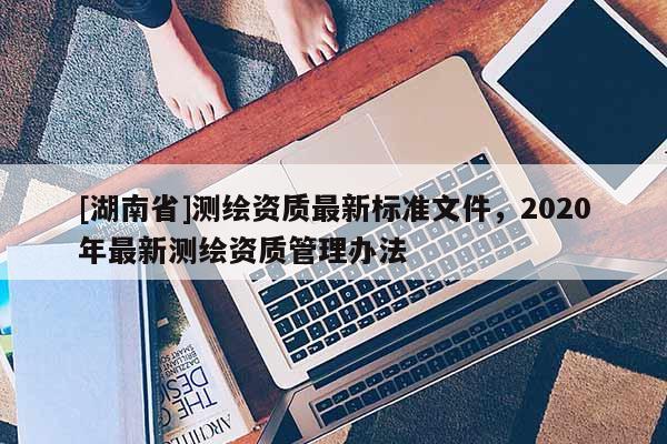 [湖南省]測繪資質(zhì)最新標準文件，2020年最新測繪資質(zhì)管理辦法