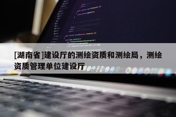 [湖南省]建設(shè)廳的測(cè)繪資質(zhì)和測(cè)繪局，測(cè)繪資質(zhì)管理單位建設(shè)廳