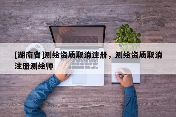 [湖南省]測(cè)繪資質(zhì)取消注冊(cè)，測(cè)繪資質(zhì)取消注冊(cè)測(cè)繪師