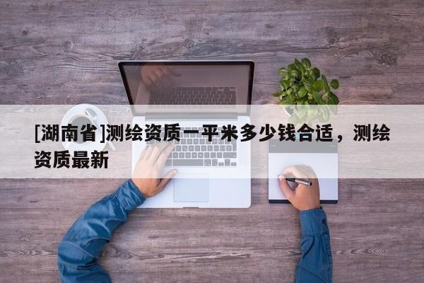 [湖南省]測繪資質(zhì)一平米多少錢合適，測繪資質(zhì)最新