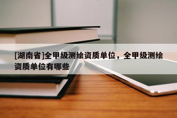 [湖南省]全甲級(jí)測(cè)繪資質(zhì)單位，全甲級(jí)測(cè)繪資質(zhì)單位有哪些