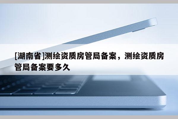 [湖南省]測繪資質房管局備案，測繪資質房管局備案要多久