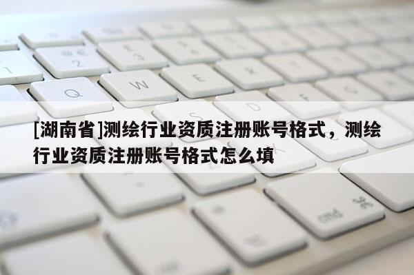 [湖南省]測(cè)繪行業(yè)資質(zhì)注冊(cè)賬號(hào)格式，測(cè)繪行業(yè)資質(zhì)注冊(cè)賬號(hào)格式怎么填