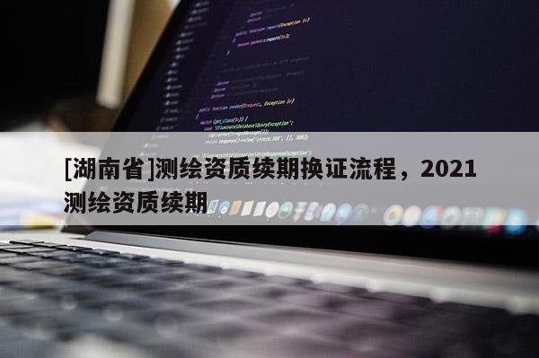 [湖南省]測繪資質(zhì)續(xù)期換證流程，2021測繪資質(zhì)續(xù)期