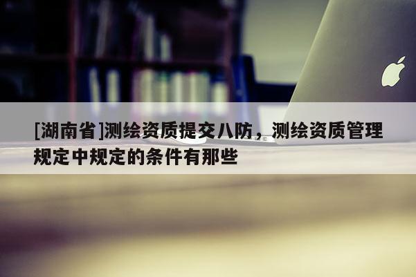[湖南省]測繪資質(zhì)提交八防，測繪資質(zhì)管理規(guī)定中規(guī)定的條件有那些