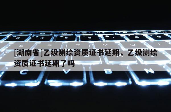[湖南省]乙級(jí)測(cè)繪資質(zhì)證書延期，乙級(jí)測(cè)繪資質(zhì)證書延期了嗎