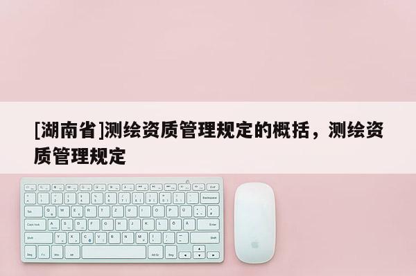 [湖南省]測繪資質(zhì)管理規(guī)定的概括，測繪資質(zhì)管理規(guī)定