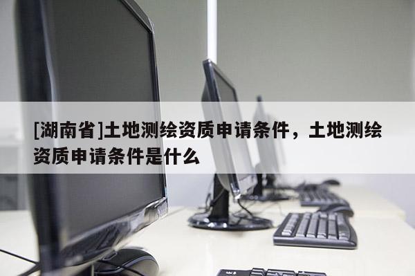 [湖南省]土地測(cè)繪資質(zhì)申請(qǐng)條件，土地測(cè)繪資質(zhì)申請(qǐng)條件是什么