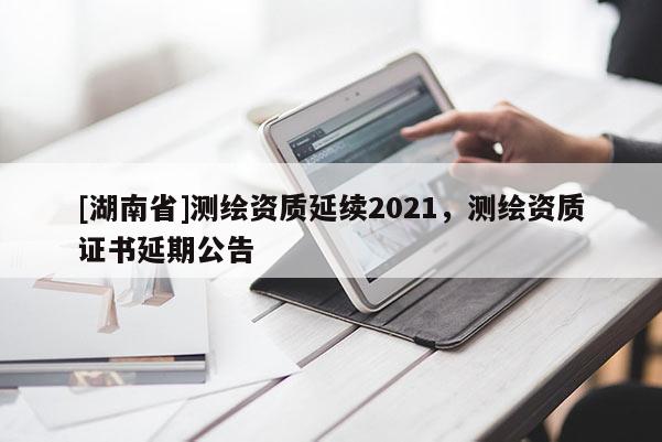 [湖南省]測(cè)繪資質(zhì)延續(xù)2021，測(cè)繪資質(zhì)證書延期公告