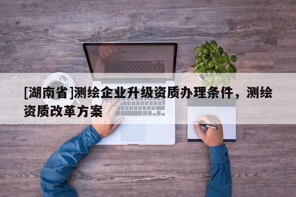 [湖南省]測繪企業(yè)升級資質(zhì)辦理條件，測繪資質(zhì)改革方案