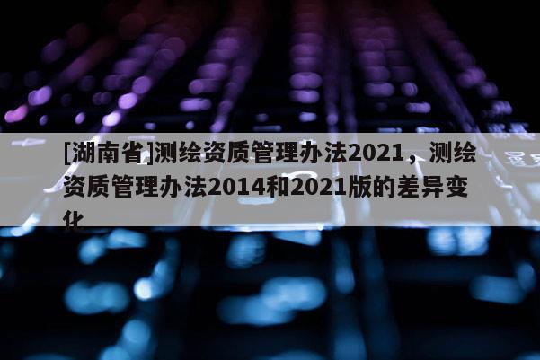 [湖南省]測繪資質(zhì)管理辦法2021，測繪資質(zhì)管理辦法2014和2021版的差異變化