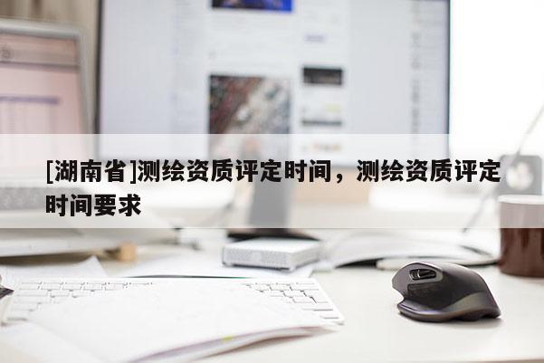[湖南省]測繪資質(zhì)評定時間，測繪資質(zhì)評定時間要求