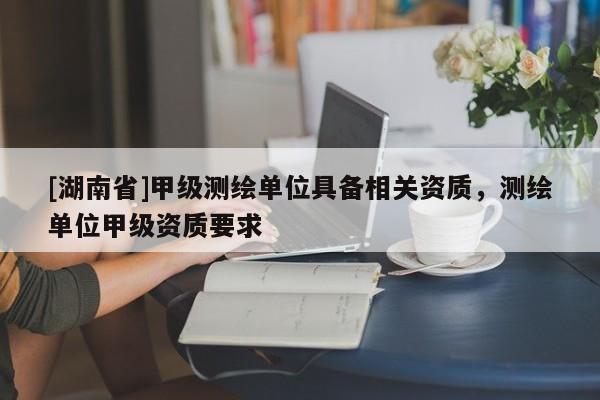 [湖南省]甲級測繪單位具備相關資質，測繪單位甲級資質要求