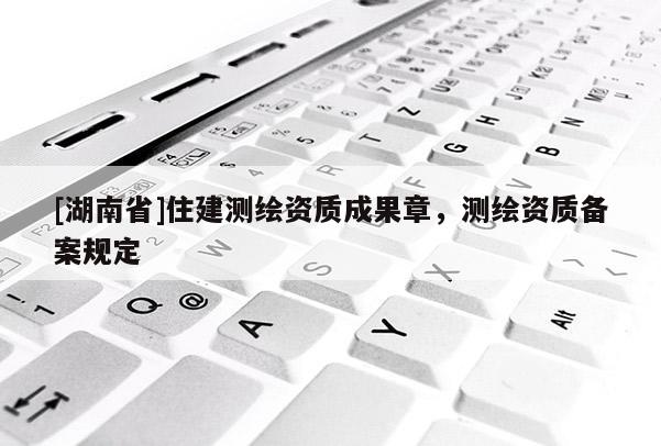 [湖南省]住建測繪資質(zhì)成果章，測繪資質(zhì)備案規(guī)定