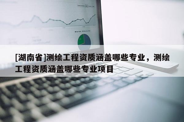 [湖南省]測繪工程資質(zhì)涵蓋哪些專業(yè)，測繪工程資質(zhì)涵蓋哪些專業(yè)項(xiàng)目