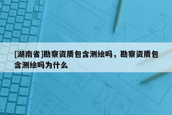 [湖南省]勘察資質包含測繪嗎，勘察資質包含測繪嗎為什么