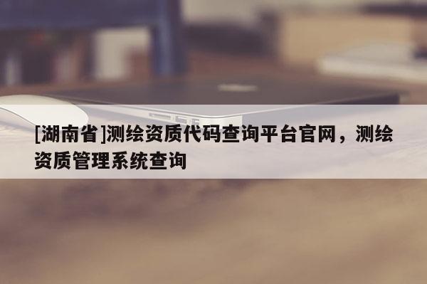 [湖南省]測繪資質(zhì)代碼查詢平臺官網(wǎng)，測繪資質(zhì)管理系統(tǒng)查詢