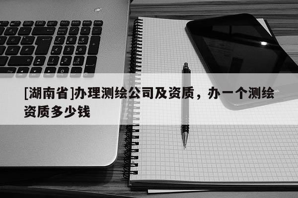 [湖南省]辦理測(cè)繪公司及資質(zhì)，辦一個(gè)測(cè)繪資質(zhì)多少錢