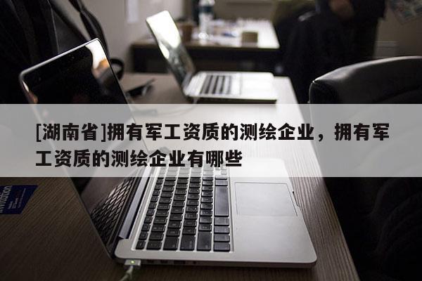 [湖南省]擁有軍工資質(zhì)的測繪企業(yè)，擁有軍工資質(zhì)的測繪企業(yè)有哪些