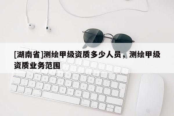 [湖南省]測(cè)繪甲級(jí)資質(zhì)多少人員，測(cè)繪甲級(jí)資質(zhì)業(yè)務(wù)范圍