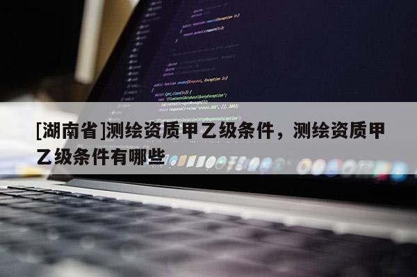 [湖南省]測繪資質(zhì)甲乙級條件，測繪資質(zhì)甲乙級條件有哪些