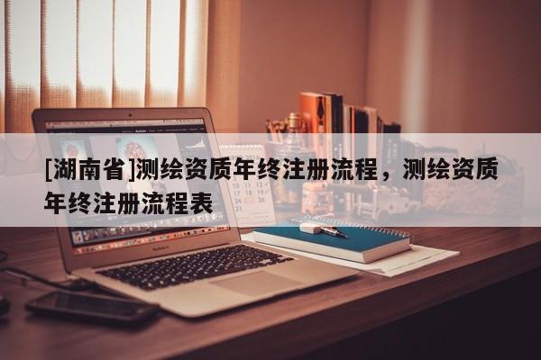 [湖南省]測繪資質年終注冊流程，測繪資質年終注冊流程表