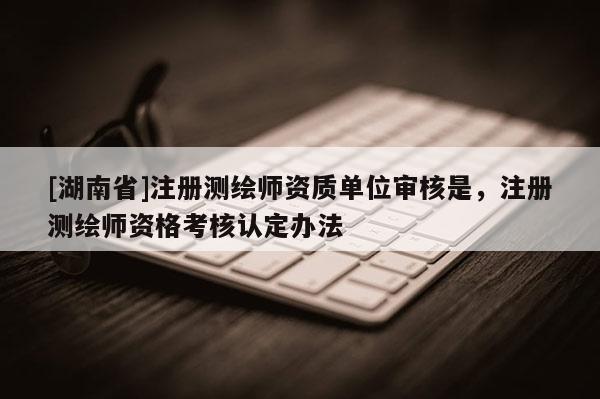 [湖南省]注冊測繪師資質(zhì)單位審核是，注冊測繪師資格考核認定辦法