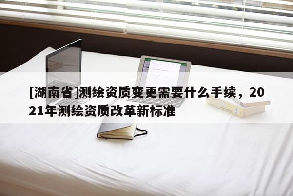 [湖南省]測繪資質(zhì)變更需要什么手續(xù)，2021年測繪資質(zhì)改革新標準