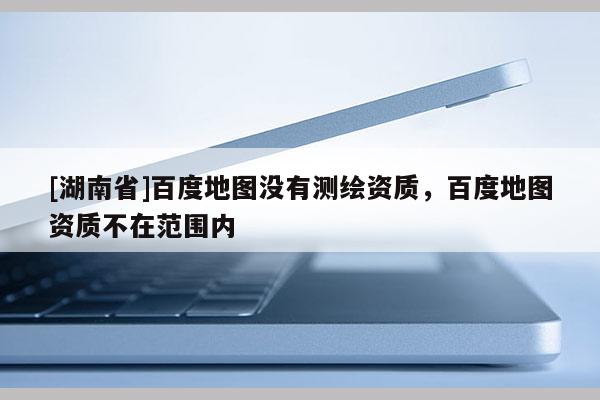 [湖南省]百度地圖沒有測繪資質，百度地圖資質不在范圍內