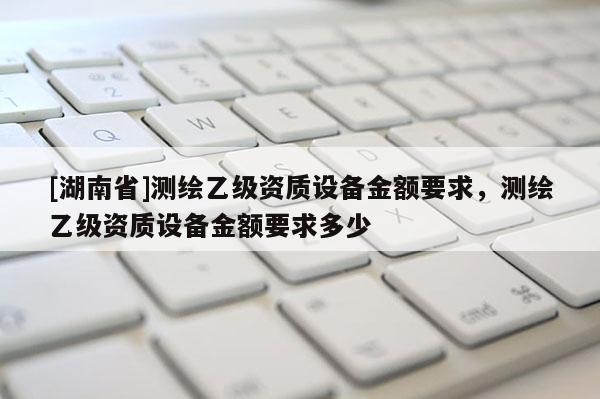 [湖南省]測繪乙級資質(zhì)設(shè)備金額要求，測繪乙級資質(zhì)設(shè)備金額要求多少