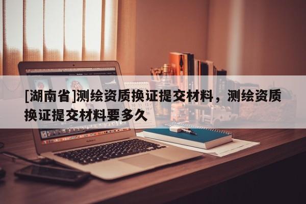 [湖南省]測繪資質(zhì)換證提交材料，測繪資質(zhì)換證提交材料要多久