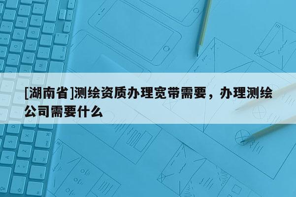 [湖南省]測繪資質(zhì)辦理寬帶需要，辦理測繪公司需要什么