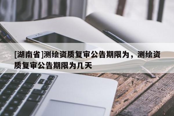[湖南省]測繪資質(zhì)復(fù)審公告期限為，測繪資質(zhì)復(fù)審公告期限為幾天