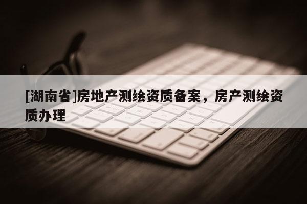 [湖南省]房地產測繪資質備案，房產測繪資質辦理