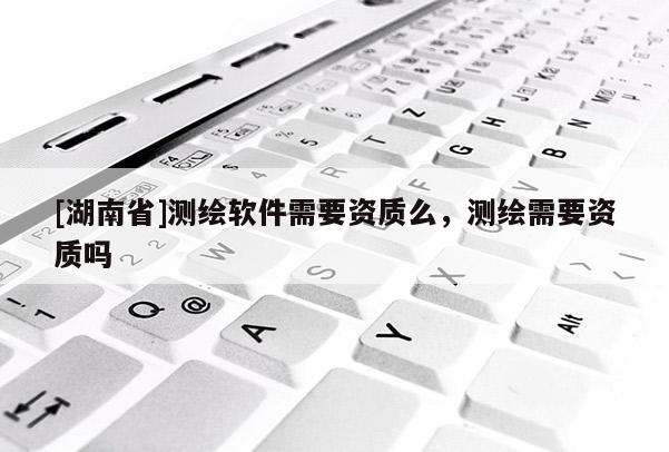 [湖南省]測(cè)繪軟件需要資質(zhì)么，測(cè)繪需要資質(zhì)嗎