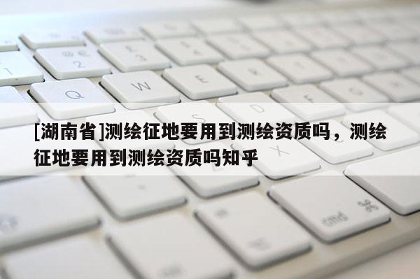 [湖南省]測(cè)繪征地要用到測(cè)繪資質(zhì)嗎，測(cè)繪征地要用到測(cè)繪資質(zhì)嗎知乎