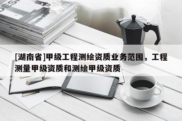 [湖南省]甲級(jí)工程測(cè)繪資質(zhì)業(yè)務(wù)范圍，工程測(cè)量甲級(jí)資質(zhì)和測(cè)繪甲級(jí)資質(zhì)
