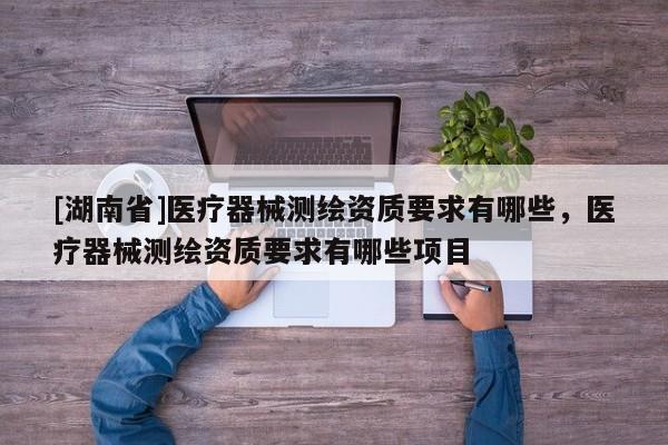[湖南省]醫(yī)療器械測繪資質(zhì)要求有哪些，醫(yī)療器械測繪資質(zhì)要求有哪些項目