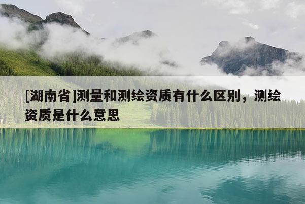 [湖南省]測(cè)量和測(cè)繪資質(zhì)有什么區(qū)別，測(cè)繪資質(zhì)是什么意思