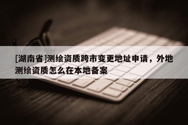 [湖南省]測(cè)繪資質(zhì)跨市變更地址申請(qǐng)，外地測(cè)繪資質(zhì)怎么在本地備案