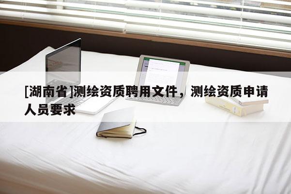 [湖南省]測繪資質(zhì)聘用文件，測繪資質(zhì)申請人員要求