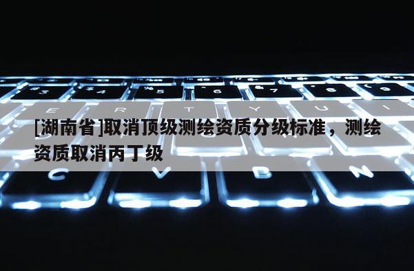 [湖南省]取消頂級測繪資質(zhì)分級標準，測繪資質(zhì)取消丙丁級