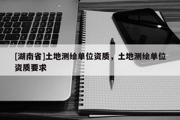 [湖南省]土地測繪單位資質(zhì)，土地測繪單位資質(zhì)要求